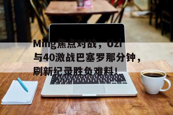 九游-Ming焦点对战，Uzi与40激战巴塞罗那分钟，刷新纪录胜负难料！(lpl最快的一场比赛)