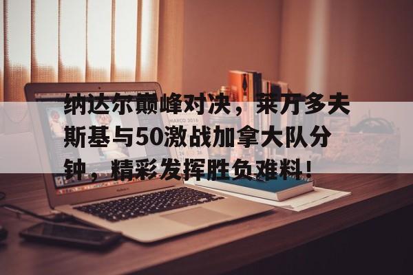 九游-包含纳达尔巅峰对决,莱万多夫斯基与50激战加拿大队分钟,精彩发挥胜负难料!的词条